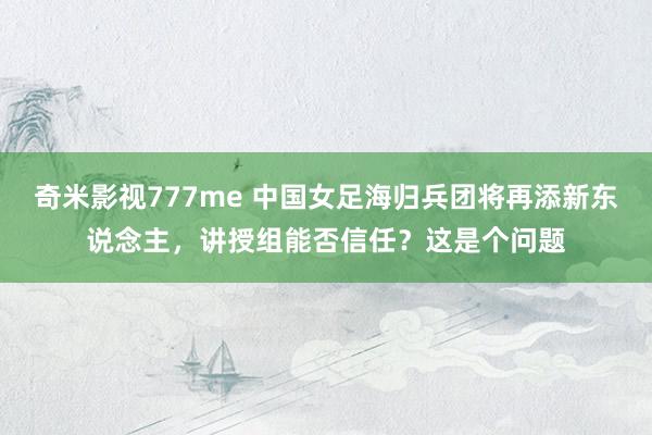 奇米影视777me 中国女足海归兵团将再添新东说念主，讲授组能否信任？这是个问题