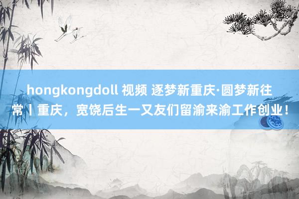 hongkongdoll 视频 逐梦新重庆·圆梦新往常丨重庆，宽饶后生一又友们留渝来渝工作创业！