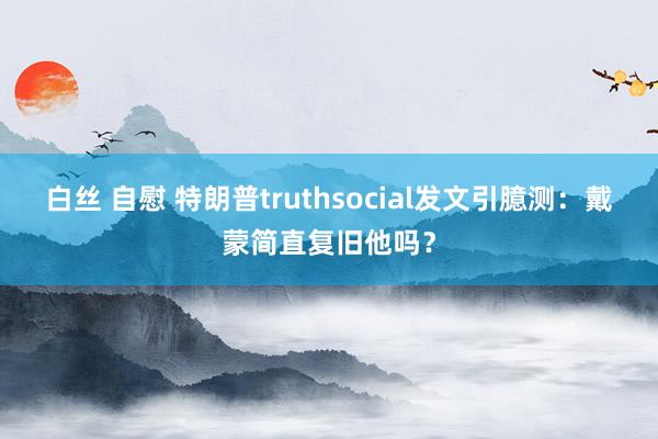 白丝 自慰 特朗普truthsocial发文引臆测：戴蒙简直复旧他吗？