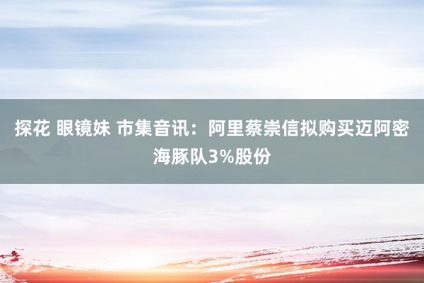 探花 眼镜妹 市集音讯：阿里蔡崇信拟购买迈阿密海豚队3%股份