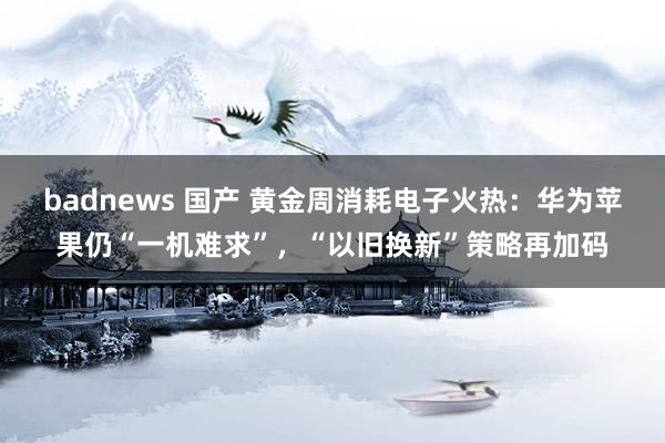 badnews 国产 黄金周消耗电子火热：华为苹果仍“一机难求”，“以旧换新”策略再加码