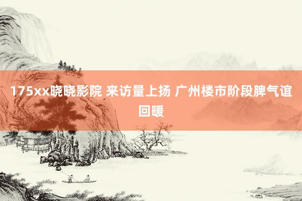 175xx晓晓影院 来访量上扬 广州楼市阶段脾气谊回暖