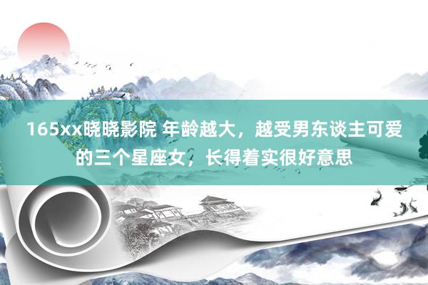 165xx晓晓影院 年龄越大，越受男东谈主可爱的三个星座女，长得着实很好意思