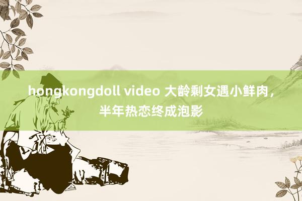 hongkongdoll video 大龄剩女遇小鲜肉，半年热恋终成泡影