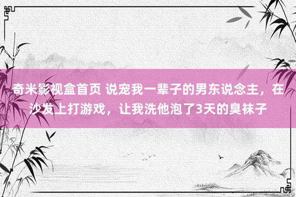 奇米影视盒首页 说宠我一辈子的男东说念主，在沙发上打游戏，让我洗他泡了3天的臭袜子