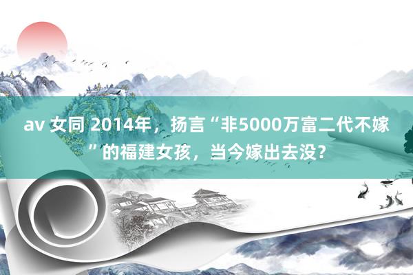 av 女同 2014年，扬言“非5000万富二代不嫁”的福建女孩，当今嫁出去没？