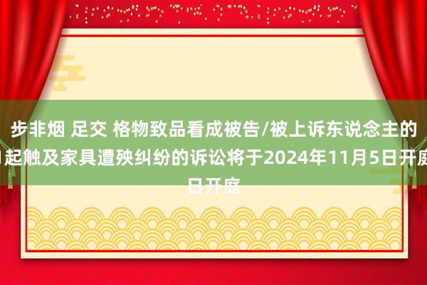 步非烟 足交 格物致品看成被告/被上诉东说念主的1起触及家具遭殃纠纷的诉讼将于2024年11月5日开庭