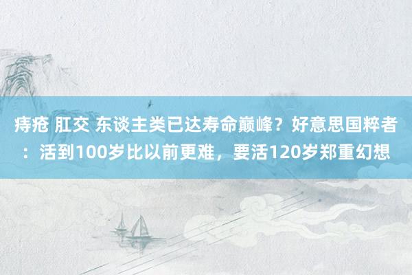 痔疮 肛交 东谈主类已达寿命巅峰？好意思国粹者：活到100岁比以前更难，要活120岁郑重幻想