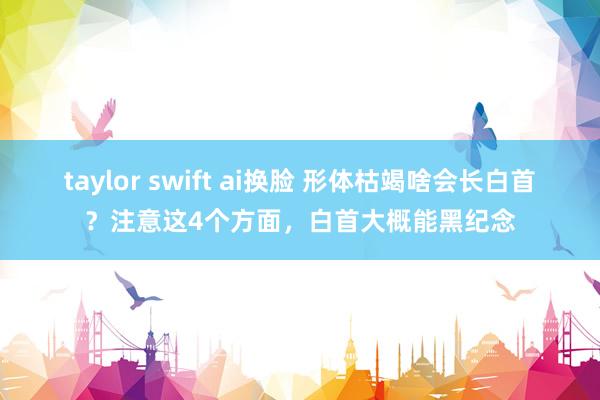 taylor swift ai换脸 形体枯竭啥会长白首？注意这4个方面，白首大概能黑纪念