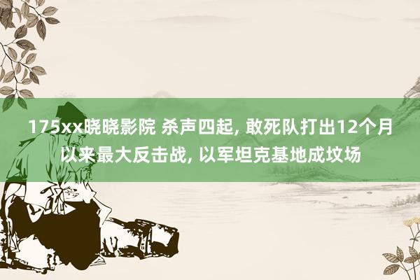 175xx晓晓影院 杀声四起， 敢死队打出12个月以来最大反击战， 以军坦克基地成坟场