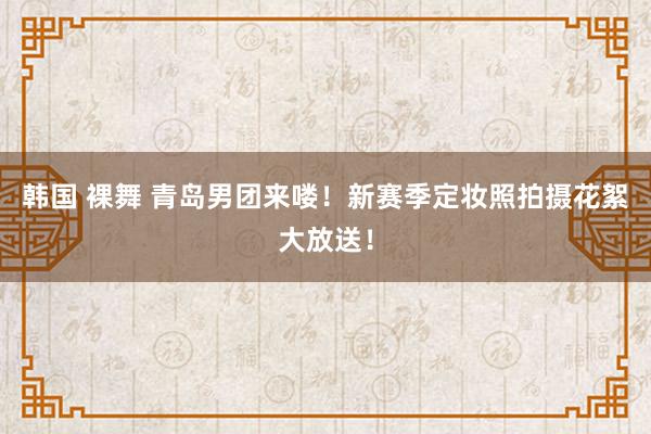 韩国 裸舞 青岛男团来喽！新赛季定妆照拍摄花絮大放送！