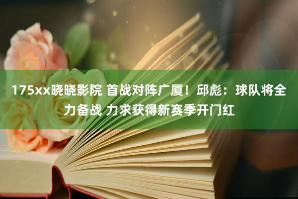 175xx晓晓影院 首战对阵广厦！邱彪：球队将全力备战 力求获得新赛季开门红