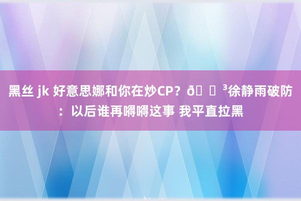 黑丝 jk 好意思娜和你在炒CP？🐳徐静雨破防：以后谁再嘚嘚这事 我平直拉黑