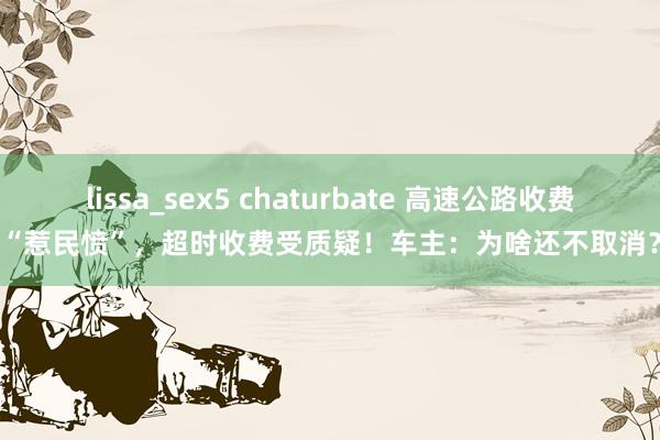 lissa_sex5 chaturbate 高速公路收费“惹民愤”，超时收费受质疑！车主：为啥还不取消？