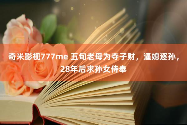 奇米影视777me 五旬老母为夺子财，逼媳逐孙，28年后求孙女侍奉