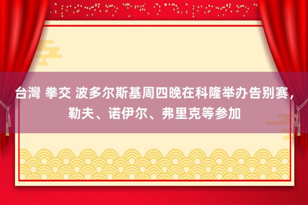 台灣 拳交 波多尔斯基周四晚在科隆举办告别赛，勒夫、诺伊尔、弗里克等参加