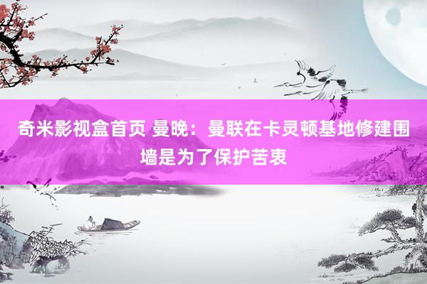 奇米影视盒首页 曼晚：曼联在卡灵顿基地修建围墙是为了保护苦衷