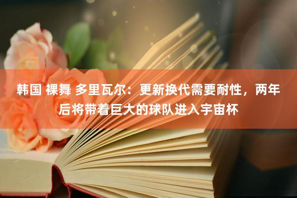 韩国 裸舞 多里瓦尔：更新换代需要耐性，两年后将带着巨大的球队进入宇宙杯