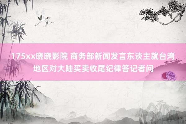 175xx晓晓影院 商务部新闻发言东谈主就台湾地区对大陆买卖收尾纪律答记者问