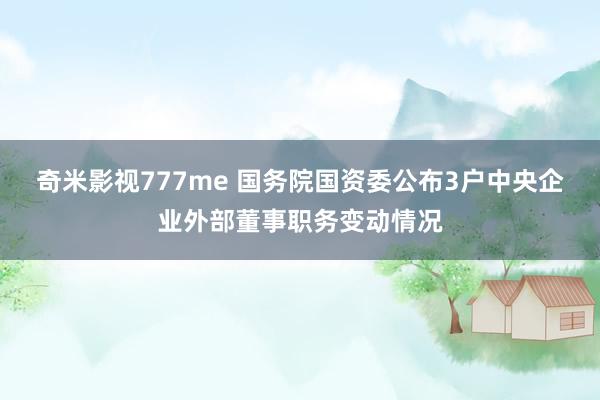 奇米影视777me 国务院国资委公布3户中央企业外部董事职务变动情况