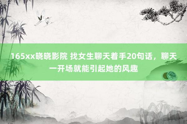 165xx晓晓影院 找女生聊天着手20句话，聊天一开场就能引起她的风趣