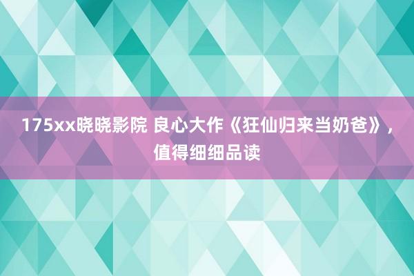 175xx晓晓影院 良心大作《狂仙归来当奶爸》，值得细细品读