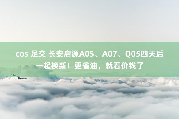 cos 足交 长安启源A05、A07、Q05四天后一起换新！更省油，就看价钱了