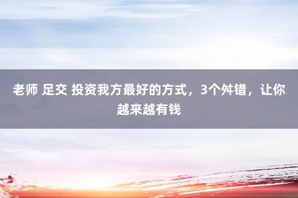 老师 足交 投资我方最好的方式，3个舛错，让你越来越有钱