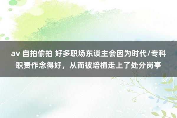 av 自拍偷拍 好多职场东谈主会因为时代/专科职责作念得好，从而被培植走上了处分岗亭