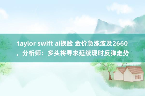 taylor swift ai换脸 金价急涨波及2660，分析师：多头将寻求延续现时反弹走势