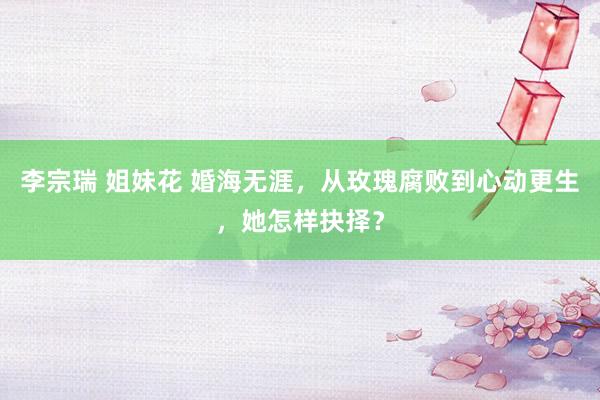 李宗瑞 姐妹花 婚海无涯，从玫瑰腐败到心动更生，她怎样抉择？