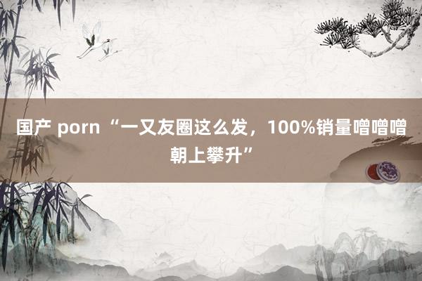 国产 porn “一又友圈这么发，100%销量噌噌噌朝上攀升”