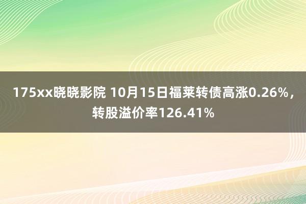 175xx晓晓影院 10月15日福莱转债高涨0.26%，转股溢价率126.41%