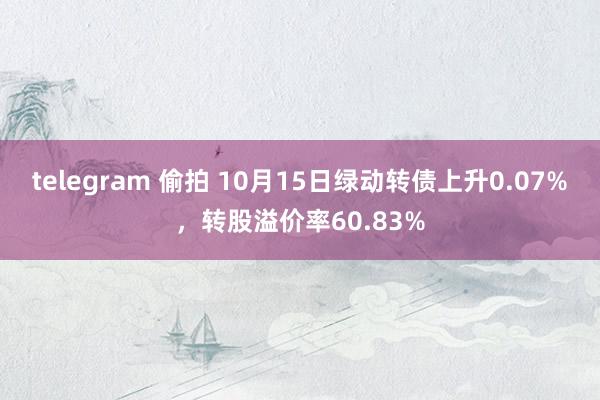 telegram 偷拍 10月15日绿动转债上升0.07%，转股溢价率60.83%