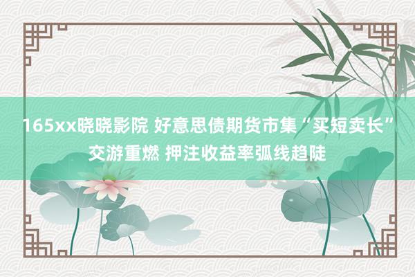 165xx晓晓影院 好意思债期货市集“买短卖长”交游重燃 押注收益率弧线趋陡