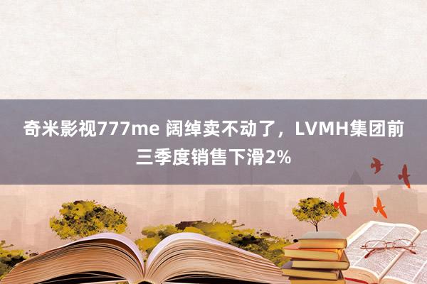 奇米影视777me 阔绰卖不动了，LVMH集团前三季度销售下滑2%