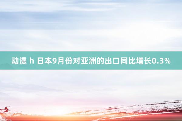 动漫 h 日本9月份对亚洲的出口同比增长0.3%