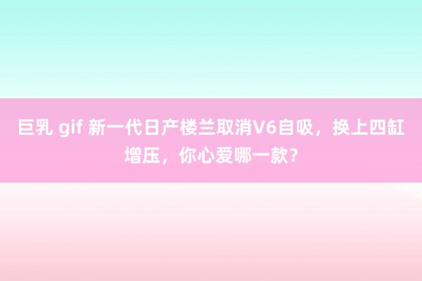 巨乳 gif 新一代日产楼兰取消V6自吸，换上四缸增压，你心爱哪一款？