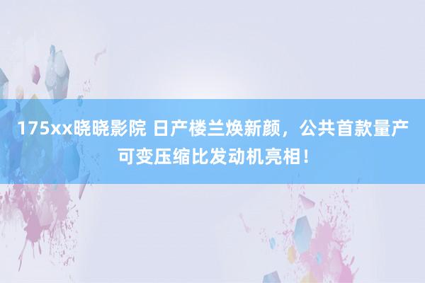 175xx晓晓影院 日产楼兰焕新颜，公共首款量产可变压缩比发动机亮相！