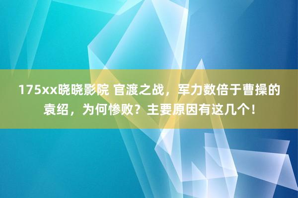 175xx晓晓影院 官渡之战，军力数倍于曹操的袁绍，为何惨败？主要原因有这几个！