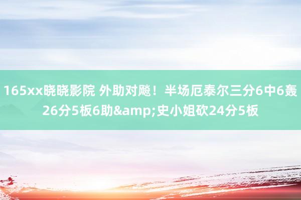 165xx晓晓影院 外助对飚！半场厄泰尔三分6中6轰26分5板6助&史小姐砍24分5板