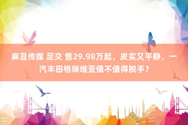 麻豆传媒 足交 售29.98万起，皮实又平静，一汽丰田格瑞维亚值不值得脱手？