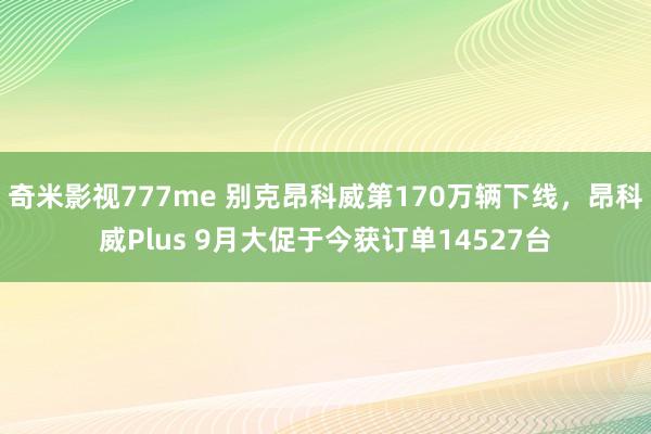 奇米影视777me 别克昂科威第170万辆下线，昂科威Plus 9月大促于今获订单14527台