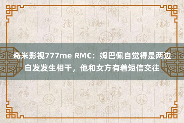 奇米影视777me RMC：姆巴佩自觉得是两边自发发生相干，他和女方有着短信交往