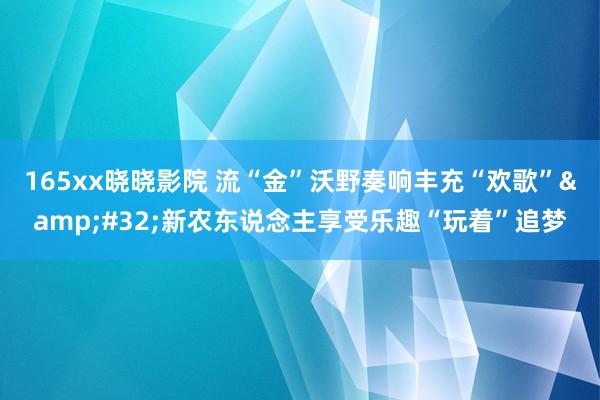 165xx晓晓影院 流“金”沃野奏响丰充“欢歌”&#32;新农东说念主享受乐趣“玩着”追梦