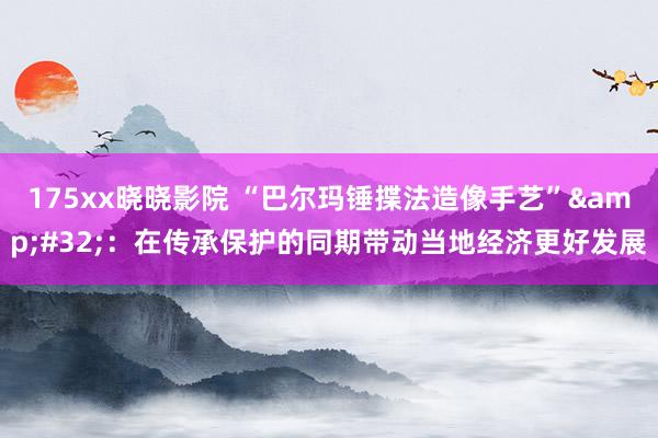 175xx晓晓影院 “巴尔玛锤揲法造像手艺”&#32;：在传承保护的同期带动当地经济更好发展