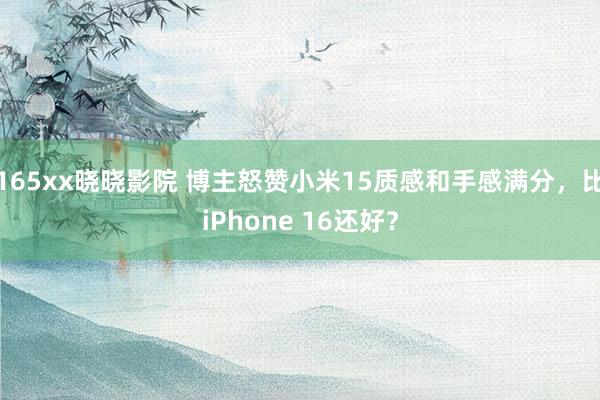 165xx晓晓影院 博主怒赞小米15质感和手感满分，比iPhone 16还好？