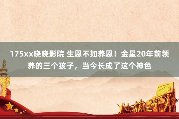 175xx晓晓影院 生恩不如养恩！金星20年前领养的三个孩子，当今长成了这个神色