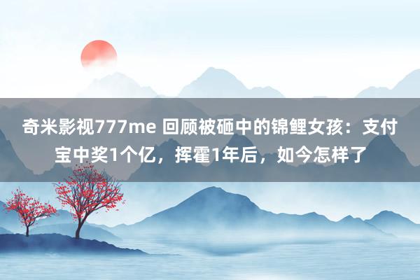 奇米影视777me 回顾被砸中的锦鲤女孩：支付宝中奖1个亿，挥霍1年后，如今怎样了