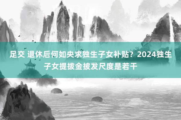 足交 退休后何如央求独生子女补贴？2024独生子女提拔金披发尺度是若干